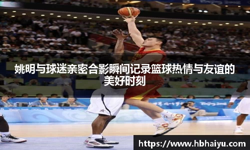 姚明与球迷亲密合影瞬间记录篮球热情与友谊的美好时刻