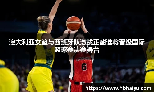 澳大利亚女篮与西班牙队激战正酣谁将晋级国际篮球赛决赛舞台